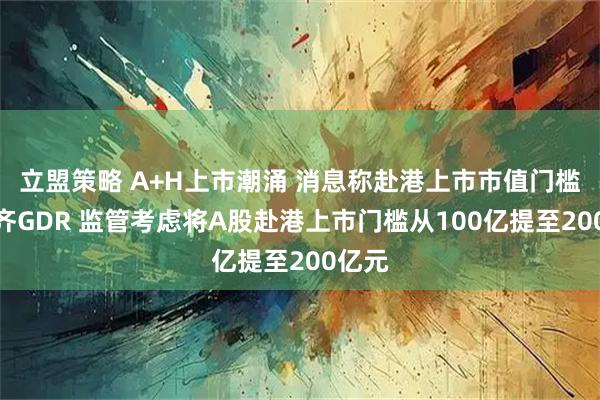 立盟策略 A+H上市潮涌 消息称赴港上市市值门槛或看齐GDR 监管考虑将A股赴港上市门槛从100亿提至200亿元