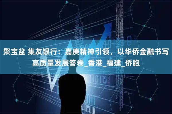 聚宝盆 集友银行：嘉庚精神引领，以华侨金融书写高质量发展答卷_香港_福建_侨胞
