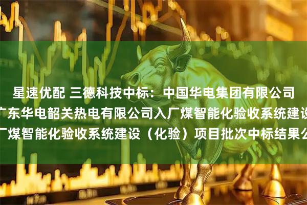 星速优配 三德科技中标：中国华电集团有限公司广东公司相关项目工程广东华电韶关热电有限公司入厂煤智能化验收系统建设（化验）项目批次中标结果公示