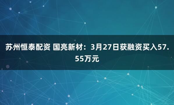 苏州恒泰配资 国亮新材:3月27日获融资买入57.55万元