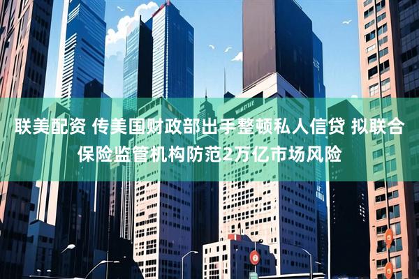 联美配资 传美国财政部出手整顿私人信贷 拟联合保险监管机构防范2万亿市场风险