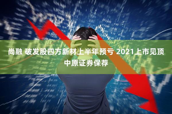 尚融 破发股四方新材上半年预亏 2021上市见顶中原证券保荐