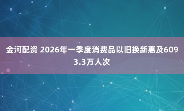 金河配资 2026年一季度消费品以旧换新惠及6093.3万人次