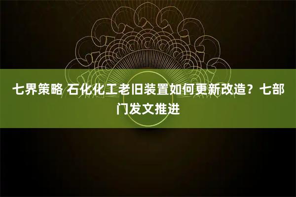 七界策略 石化化工老旧装置如何更新改造?七部门发文推进