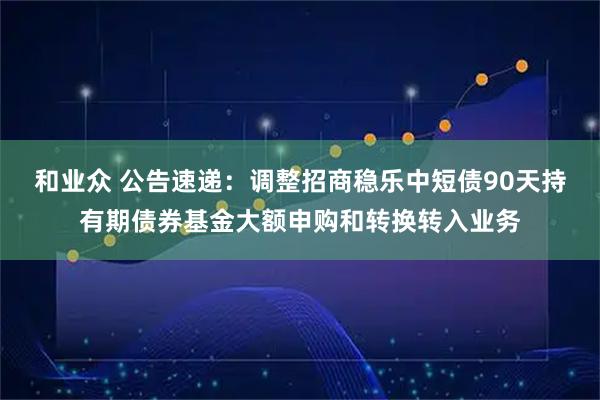 和业众 公告速递：调整招商稳乐中短债90天持有期债券基金大额申购和转换转入业务