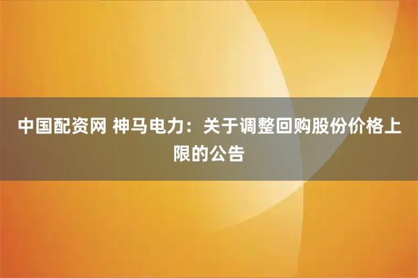 中国配资网 神马电力：关于调整回购股份价格上限的公告