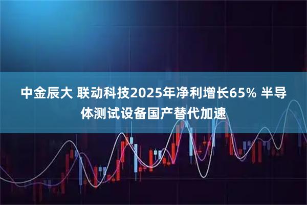中金辰大 联动科技2025年净利增长65% 半导体测试设备国产替代加速