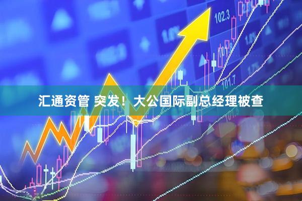 汇通资管 突发！大公国际副总经理被查