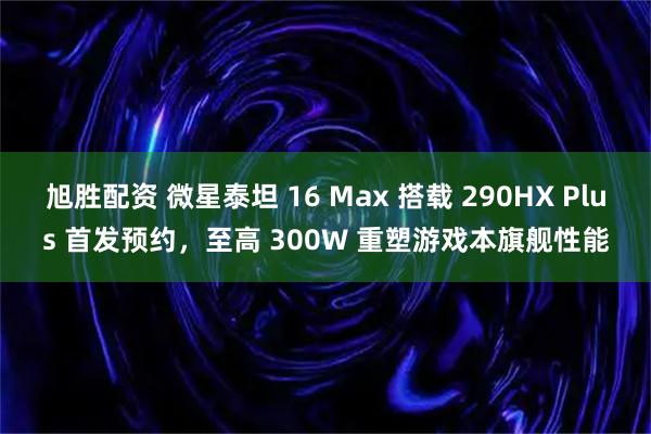 旭胜配资 微星泰坦 16 Max 搭载 290HX Plus 首发预约,至高 300W 重塑游戏本旗舰性能