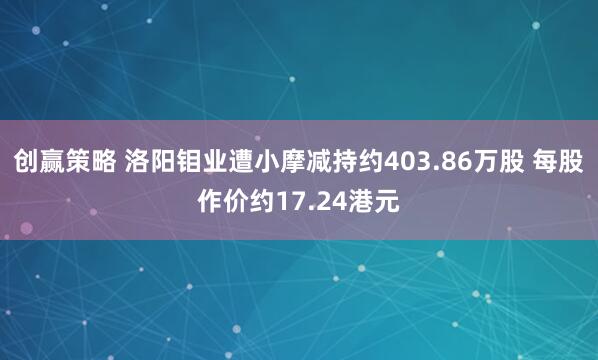 创赢策略 洛阳钼业遭小摩减持约403.86万股 每股作价约17.24港元
