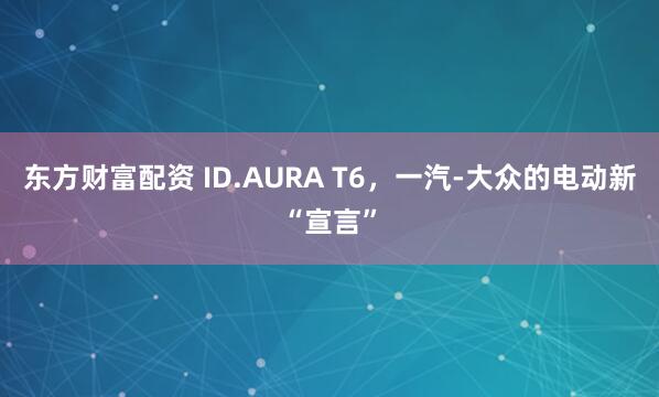 东方财富配资 ID.AURA T6,一汽-大众的电动新“宣言”